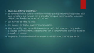  Quién puede firmar el contrato?
 Es elemento esencial para la validez del contrato que las partes tengan capacidad legal
para contratar y que cumplan con la actitud jurídica para ejercer derechos y contraer
obligaciones. Pueden ser partes del contrato:
 Los mayores de edad (18 años).
 Los menores de 18 años legalmente emancipados.
 Mayores de 16 y menores de 18 si tienen autorización de los padres o de quien los
a su cargo (si viven de forma independiente, con el consentimiento expreso o tácito de
sus padres o tutores).
 No pueden firmar un contrato los menores no emancipados ni los incapacitados.
 
