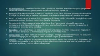  Acuerdo prenupcial.- También conocido como capitulación de bienes. Es formalizado por la pareja antes
del enlace donde se distribuyen los bienes en caso de divorcio o separación.
 Anticresis.- El acreedor adquiere el derecho a percibir los frutos de un inmueble que tenga su deudor con
la obligación de aplicarlos al pago de los intereses si se debieran y después al del capital de su crédito.
 Arras.- Las partes pactan la reserva de la compraventa de bienes mubles o inmuebles entregándose como
prueba una cantidad de dinero en concepto de señal de garantía.
 Arrendamiento.- El arrendador se obliga a la entrega de un bien mueble o inmueble para que su
contraparte, el arrendatario, la tenga a nombre y en lugar del dueño, y use y goce de ella, pagando al
arrendador un precio de forma periódica.
 Comodato.- Una parte entrega a la otra gratuitamente una especie, mueble o raíz, para que haga uso de
ella, con cargo de restituir la misma especie después de terminado el uso.
 Compraventa.- Una de las partes (el vendedor) se obliga a entregar una cosa determinada y la otra parte
(el comprador) paga por ella un precio cierto en dinero o signo que lo represente.
 Depósito.- Una de las partes (el depositante) cede la posesión de una cosa o varias de su propiedad a otro
(el depositario) para que se encargue de guardarla y restituirla cuando se la reclame. Se puede pactar un
precio por la guarda y custodia de la cosa depositad
 