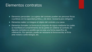 Elementos contratos
 Elementos personales: Los sujetos del contrato pueden ser personas físicas
o jurídicas con la capacidad jurídica, y de obrar, necesaria para obligarse.
 Elementos reales: Lo integran el objeto del contrato y su causa.
 Elementos formales: La forma es el conjunto de signos mediante los cuales
se manifiesta el consentimiento de las partes en celebrar el contrato. En
algunos contratos es posible que se exija una forma específica de
celebración. Por ejemplo, puede ser necesaria la forma escrita, la firma
ante notario o ante testigos, etc.
 