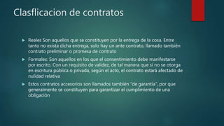 Clasflicacion de contratos
 Reales Son aquellos que se constituyen por la entrega de la cosa. Entre
tanto no exista dicha entrega, solo hay un ante contrato, llamado también
contrato preliminar o promesa de contrato
 Formales: Son aquellos en los que el consentimiento debe manifestarse
por escrito. Con un requisito de validez, de tal manera que si no se otorga
en escritura pública o privada, según el acto, el contrato estará afectado de
nulidad relativa
 Estos contratos accesorios son llamados también “de garantía”, por que
generalmente se constituyen para garantizar el cumplimiento de una
obligación
 