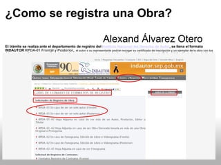 ¿Como se registra una Obra?                                                                                                                Alexand Álvarez Otero El trámite se realiza ante el departamento de registro del  Instituto Nacional del Derecho de Autor , se llena el formato INDAUTOR  RPDA-01 Frontal y Posterior ,   el autor o su representante podrán recoger su certificado de inscripción y un ejemplar de la obra con los datos correspondientes, a excepción de las escrituras y estatutos de las sociedades de gestión colectiva, el cual es de 45 días hábiles. Hecha la inscripción, el interesado contará con un término de treinta días para reclamar la entrega del certificado correspondiente; agotado este término, deberá solicitar su entrega extemporánea. 
