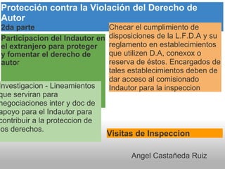 Participacion del Indautor en el extranjero para proteger  y fomentar el derecho de auto r Protección contra la Violación del Derecho de Autor 2da parte Investigacion - Lineamientos que serviran para negociaciones inter y doc de apoyo para el Indautor para contribuir a la proteccion de los derechos. Visitas de Inspeccion  Checar el cumplimiento de disposiciones de la L.F.D.A y su reglamento en establecimientos que utilizen D.A, conexox o reserva de éstos. Encargados de tales establecimientos deben de dar acceso al comisionado  Indautor para la inspeccion Angel Castañeda Ruiz 