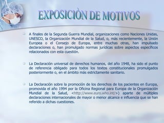EXPOSICIÒN DE MOTIVOS A   finales de la Segunda Guerra Mundial, organizaciones como Naciones Unidas, UNESCO, la Organización Mundial de la Salud, o, más recientemente, la Unión Europea o el Consejo de Europa, entre muchas otras, han impulsado declaraciones o, han promulgado normas jurídicas sobre aspectos específicos relacionados con esta cuestión.  La Declaración universal de derechos humanos, del año 1948, ha sido el punto de referencia obligado para todos los textos constitucionales promulgados posteriormente o, en el ámbito más estrictamente sanitario. La Declaración sobre la promoción de los derechos de los pacientes en Europa, promovida el año 1994 por la Oficina Regional para Europa de la Organización Mundial de la Salud, < http://www.euro.who.int/ >) aparte de múltiples declaraciones internacionales de mayor o menor alcance e influencia que se han referido a dichas cuestiones.  EXPOSICIÒN DE MOTIVOS 