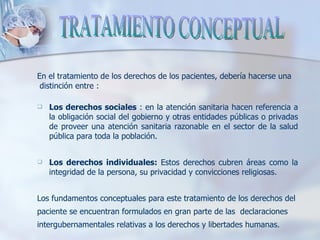 En el tratamiento de los derechos de los pacientes, debería hacerse una distinción entre :  Los derechos sociales  : en la atención sanitaria hacen referencia a la obligación social del gobierno y otras entidades públicas o privadas de proveer una atención sanitaria razonable en el sector de la salud pública para toda la población.  Los derechos individuales:  Estos derechos cubren áreas como la integridad de la persona, su privacidad y convicciones religiosas.  Los fundamentos conceptuales para este tratamiento de los derechos del  paciente se encuentran formulados en gran parte de las  declaraciones  intergubernamentales relativas a los derechos y libertades humanas. TRATAMIENTO CONCEPTUAL 
