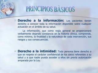 Derecho a la información:  Los pacientes tienen derecho a conocer toda la información disponible sobre cualquier actuación en el ámbito de su salud. La información, que como regla general se proporcionará verbalmente dejando constancia en la historia clínica, comprende, como mínimo, la finalidad y la naturaleza de cada intervención, sus riesgos y sus consecuencias. Derecho a la intimidad:  Toda persona tiene derecho a que se respete el carácter confidencial de los datos referentes a su salud y a que nadie pueda acceder a ellos sin previa autorización amparada por la Ley. PRINCIPIOS BÀSICOS 