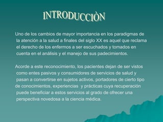 Uno de los cambios de mayor importancia en los paradigmas de
la atención a la salud a finales del siglo XX es aquel que reclama
el derecho de los enfermos a ser escuchados y tomados en
cuenta en el análisis y el manejo de sus padecimientos.
Acorde a este reconocimiento, los pacientes dejan de ser vistos
como entes pasivos y consumidores de servicios de salud y
pasan a convertirse en sujetos activos, portadores de cierto tipo
de conocimientos, experiencias y prácticas cuya recuperación
puede beneficiar a estos servicios al grado de ofrecer una
perspectiva novedosa a la ciencia médica.
 