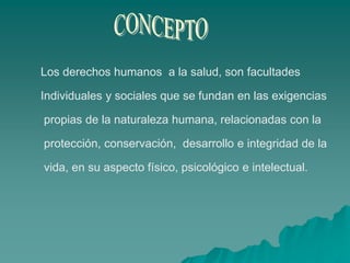 Los derechos humanos a la salud, son facultades
Individuales y sociales que se fundan en las exigencias
propias de la naturaleza humana, relacionadas con la
protección, conservación, desarrollo e integridad de la
vida, en su aspecto físico, psicológico e intelectual.
 