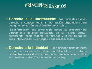  Derecho a la información: Los pacientes tienen
derecho a conocer toda la información disponible sobre
cualquier actuación en el ámbito de su salud.
La información, que como regla general se proporcionará
verbalmente dejando constancia en la historia clínica,
comprende, como mínimo, la finalidad y la naturaleza de
cada intervención, sus riesgos y sus consecuencias.
 Derecho a la intimidad: Toda persona tiene derecho
a que se respete el carácter confidencial de los datos
referentes a su salud y a que nadie pueda acceder a ellos
sin previa autorización amparada por la Ley.
 