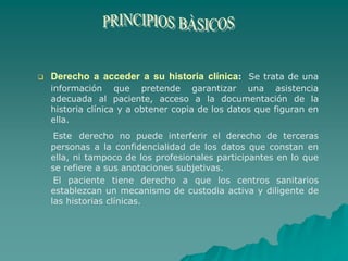  Derecho a acceder a su historia clínica: Se trata de una
información que pretende garantizar una asistencia
adecuada al paciente, acceso a la documentación de la
historia clínica y a obtener copia de los datos que figuran en
ella.
Este derecho no puede interferir el derecho de terceras
personas a la confidencialidad de los datos que constan en
ella, ni tampoco de los profesionales participantes en lo que
se refiere a sus anotaciones subjetivas.
El paciente tiene derecho a que los centros sanitarios
establezcan un mecanismo de custodia activa y diligente de
las historias clínicas.
 