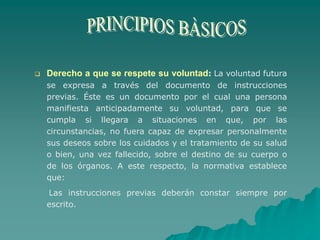  Derecho a que se respete su voluntad: La voluntad futura
se expresa a través del documento de instrucciones
previas. Éste es un documento por el cual una persona
manifiesta anticipadamente su voluntad, para que se
cumpla si llegara a situaciones en que, por las
circunstancias, no fuera capaz de expresar personalmente
sus deseos sobre los cuidados y el tratamiento de su salud
o bien, una vez fallecido, sobre el destino de su cuerpo o
de los órganos. A este respecto, la normativa establece
que:
Las instrucciones previas deberán constar siempre por
escrito.
 
