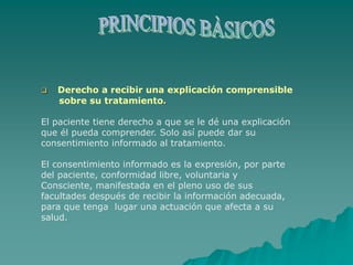  Derecho a recibir una explicación comprensible
sobre su tratamiento.
El paciente tiene derecho a que se le dé una explicación
que él pueda comprender. Solo así puede dar su
consentimiento informado al tratamiento.
El consentimiento informado es la expresión, por parte
del paciente, conformidad libre, voluntaria y
Consciente, manifestada en el pleno uso de sus
facultades después de recibir la información adecuada,
para que tenga lugar una actuación que afecta a su
salud.
 