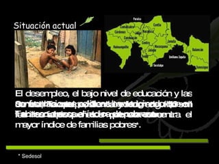 * Sedesol Situación actual El desempleo, el bajo nivel de educación y las confrontaciones políticas han originado que en Tabasco   crezca el índice de pobreza.   Se estima que existen alrededor de 150 mil familias tabasqueñas en pobreza extrema   *. Jonuta, Tacotalpa, Centla y Huimanguillo son los municipios en los que se concentra el mayor índice de familias pobres * .   