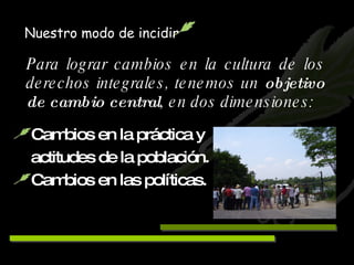 Para lograr cambios en la cultura de los derechos integrales, tenemos un  objetivo de cambio central , en dos dimensiones: Cambios en la práctica y    actitudes de la población. Cambios en las políticas. Nuestro modo de incidir 