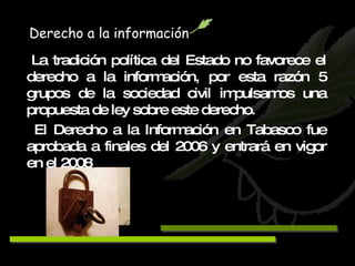 Derecho a la información La tradición política del Estado no favorece el derecho a la información, por esta razón 5 grupos de la sociedad civil impulsamos una propuesta de ley sobre este derecho. El Derecho a la Información en Tabasco fue aprobada a finales del 2006 y entrará en vigor en el 2008 . 