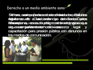 Se han acompañado a dos comunidades, Col. Los Aguilares de Cunduacán y de San Carlos Macuspana, en su lucha contra empresas que siguen arrojando desechos tóxicos. Derecho a un medio ambiente sano Ahora, varias personas de dichas comunidades saben acudir a las instancias adecuadas para denunciar su caso de peligro ambiental, gracias a un acompañamiento de asesoría legal y capacitación para presión pública con denuncia en los medios de comunicación. 