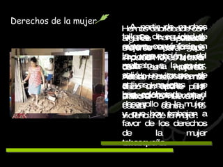 A partir de muchos talleres de equidad de género, con énfasis en la prevención del maltrato a la mujer, salió un grupo de activas mujeres que han colaborado en el desarrollo de la mujer, y que hoy trabajan a favor de los derechos de la mujer tabasqueña. Derechos de la mujer Hemos cabildeado con algunas diputadas mujeres para que impulsen leyes a favor de las mujeres. Actualmente, hemos dado un aporte para elaborar la nueva ley estatal contra la violencia de la mujer.   Se han creado recientemente organi-zaciones de mujeres, cada una promo-viendo exitosamente el desarrollo y protección de la mujer. 