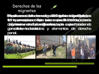 Realizamos una investigación sobre los migrantes centroamericanos que pasan por Tabasco, misma que tuvo una amplia difusión, tanto a nivel nacional, como internacional. Derechos de los migrantes Impulsamos talleres sobre DH de los migrantes, en 13 parroquias. Se han creado Núcleos, de defensores de los migrantes, que capacitamos en garantías individuales y elementos de derecho penal. Somos considerados como la Organización Civil que tiene un acercamiento más serio de los fenómenos migratorios en el sureste mexicano. 