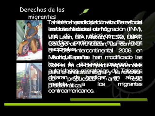Hemos participado en Foros del Instituto Nacional de Migración (INM), uno de los objetivos es hacer cambios pertinentes en las leyes nacionales. Aunque no se han modificado las leyes, la denuncia provocó que autoridades migratorias de Tabasco dejaran de hostigar, en alguna medida, a los migrantes centroamericanos. Derechos de los migrantes También hemos sido invitados a foros en universidades como: UIA León, UIA México, ITESO, UJAT, Colegio de Michoacán, así como en el Foro Intercontinental 2006 en Madrid, España.  Con el fin de compartir experiencias para el análisis integral y  la reflexión de propuestas ante esta problemática. 