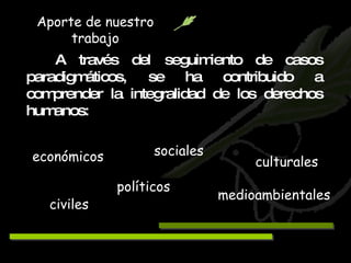 A través del seguimiento de casos paradigmáticos, se ha contribuido a comprender la integralidad de los derechos humanos: económicos políticos sociales civiles medioambientales culturales Aporte de nuestro trabajo 