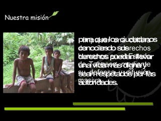 Impulsar una cultura de los derechos humanos en el Estado de Tabasco, mediante su defensa y difusión masiva,   para que los ciudadanos conociendo sus derechos puedan llevar una vida más digna y sean respetados por las autoridades. Nuestra misión 