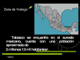 Tabasco se encuentra en el sureste mexicano, cuenta con una población aproximada de  2 millones 12 mil habitantes * . Zona de trabajo tabasco * INEGI 