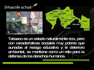 Tabasco es un estado naturalmente rico, pero con características sociales muy pobres que aunadas al rezago educativo y el deterioro ambiental, se mantiene como un reto para la defensa de los derechos humanos. Situación actual 