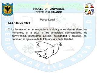 PROYECTO TRANSVERSAL DERECHOS HUMANOS Marco Legal  LEY 115 DE 1994 2. La formación en el respecto a la vida y a los demás derechos humanos, a la paz, a los principios democráticos, de convivencia, pluralismo, justicia, solidaridad y equidad, así como en el ejercicio de la tolerancia y de la libertad. 