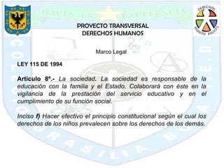 PROYECTO TRANSVERSAL DERECHOS HUMANOS LEY 115 DE 1994 Artículo 8º.-  La sociedad .  La sociedad es responsable de la educación con la familia y el Estado. Colaborará con éste en la vigilancia de la prestación del servicio educativo y en el cumplimiento de su función social. Inciso  f)  Hacer efectivo el principio constitucional según el cual los derechos de los niños prevalecen sobre los derechos de los demás. Marco Legal  
