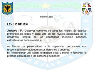 LEY 115 DE 1994 Artículo 13º.-  Objetivos comunes de todos los niveles. Es objetivo primordial de todos y cada uno de los niveles educativos es el desarrollo integral de los educandos mediante acciones estructuradas encaminadas a: a) Formar la personalidad y la capacidad de asumir con responsabilidad y autonomía sus derechos y deberes; b) Proporcionar una sólida formación ética y moral, y fomentar la práctica del respeto a los derechos humanos; Marco Legal  