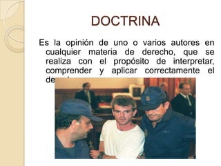 DOCTRINAEs la opinión de uno o varios autores en cualquier materia de derecho, que se realiza con el propósito de interpretar, comprender y aplicar correctamente el derecho. 