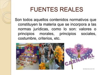 FUENTES REALESSon todos aquellos contenidos normativos que constituyen la materia que se incorpora a las normas jurídicas, como lo son: valores o principios morales, principios sociales, costumbre, criterios, etc.