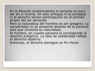 En la filosofía existencialista la persona es puro ser en si misma. En este enfoque ni la sociedad ni el derecho tienen participación en el sentido propio del ser personal. Pero la naturaleza del hombre es ser gregario. La sociabilidad no se presenta delante de la persona sino que cimienta su naturaleza. Al hombre, en cuanto persona le corresponde el derecho subjetivo. La idea de solidaridad refleja el derecho objetivo.Entonces, el derecho persigue un fin moral.