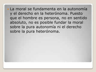 La moral se fundamenta en la autonomía y el derecho en la heterónoma. Puesto que el hombre es persona, no en sentido absoluto, no es posible fundar la moral sobre la pura autonomía ni el derecho sobre la pura heterónoma. 