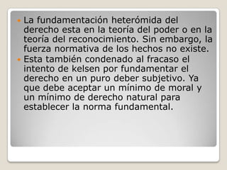 La fundamentación heterómida del derecho esta en la teoría del poder o en la teoría del reconocimiento. Sin embargo, la fuerza normativa de los hechos no existe. Esta también condenado al fracaso el intento de kelsen por fundamentar el derecho en un puro deber subjetivo. Ya que debe aceptar un mínimo de moral y un mínimo de derecho natural para establecer la norma fundamental. 