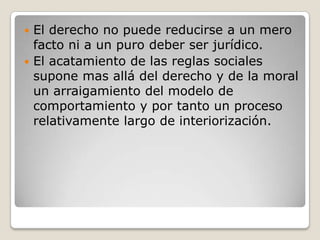El derecho no puede reducirse a un mero facto ni a un puro deber ser jurídico. El acatamiento de las reglas sociales supone mas allá del derecho y de la moral un arraigamiento del modelo de comportamiento y por tanto un proceso relativamente largo de interiorización.  