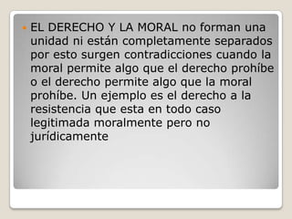 EL DERECHO Y LA MORAL no forman una unidad ni están completamente separados por esto surgen contradicciones cuando la moral permite algo que el derecho prohíbe o el derecho permite algo que la moral prohíbe. Un ejemplo es el derecho a la resistencia que esta en todo caso legitimada moralmente pero no jurídicamente 