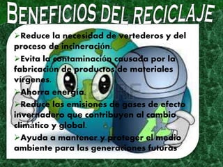 Reduce la necesidad de vertederos y del
proceso de incineración.
Evita la contaminación causada por la
fabricación de productos de materiales
vírgenes.
Ahorra energía.
Reduce las emisiones de gases de efecto
invernadero que contribuyen al cambio
climático y global.
Ayuda a mantener y proteger el medio
ambiente para las generaciones futuras
 