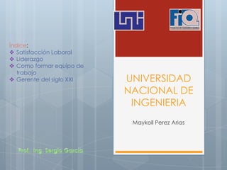 UNIVERSIDAD
NACIONAL DE
INGENIERIA
Maykoll Perez Arias
Índice:
 Satisfacción Laboral
 Liderazgo
 Como formar equipo de
trabajo
 Gerente del siglo XXI
 