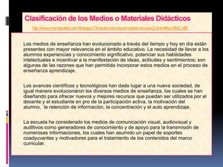 Clasificación de los Medios o Materiales Didácticos
http://www.monografias.com/trabajos73/medios-recursos/medios-recursos2.shtml#ixzz3fyEJxflZ
 Los medios de enseñanza han evolucionado a través del tiempo y hoy en día están
presentes con mayor relevancia en el ámbito educativo. La necesidad de llevar a los
alumnos experiencias y conocimiento significativo, potenciar sus habilidades
intelectuales e incentivar a la manifestación de ideas, actitudes y sentimientos; son
algunas de las razones que han permitido incorporar estos medios en el proceso de
enseñanza aprendizaje.
 Los avances científicos y tecnológicos han dado lugar a una nueva sociedad, de
igual manera evolucionaron los diversos medios de enseñanza, los cuales se han
diseñando para ofrecer nuevos y mejores recursos que puedan ser utilizados por el
docente y el estudiante en pro de la participación activa, la motivación del
alumno, la retención de información, la concentración y el auto aprendizaje.
 La escuela ha considerado los medios de comunicación visual, audiovisual y
auditivos como generadores de conocimiento y de apoyo para la transmisión de
numerosas informaciones, los cuales han asumido un papel de soportes
coadyuvantes y motivadores para el tratamiento de los contenidos del marco
curricular.
 
