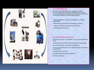  Los medios didácticos :
Llamamos materiales didácticos a aquellos medios o
recursos concretos que auxilian la labor de instrucción y
sirven para facilitar la comprensión de conceptos durante el
proceso de enseñanza- aprendizaje, ejemplo:
 - Tableros didácticos: pizarra, franelograma, rotafolio,
papelografo
 - Materiales manipulativos: recortables, cartulinas
 - Juegos: arquitecturas, juegos de sobremesa
 - Materiales de laboratorio
Los materiales didácticos permiten
 Presentar los temas y conceptos de una manera objetiva y
clara.
 Proporcionar al aprendiz medios variados de aprendizaje.
 Estimular el interés y la motivación del grupo.
 Acercar a los participantes a la realidad y darán significado a
lo aprendido.
 Facilitar la comunicación.
 Complementar las técnicas didácticas.
 Economizar tiempo
 