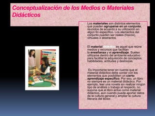 Conceptualización de los Medios o Materiales
Didácticos
 Los materiales son distintos elementos
que pueden agruparse en un conjunto,
reunidos de acuerdo a su utilización en
algún fin específico. Los elementos del
conjunto pueden ser reales (físicos),
virtuales o abstractos.
 El material es aquel que reúne
medios y recursos que facilitan
la enseñanza y el aprendizaje. Suelen
utilizarse dentro del ambiente educativo
para facilitar la adquisición de conceptos,
habilidades, actitudes y destrezas.
Es importante tener en cuenta que el
material didáctico debe contar con los
elementos que posibiliten un cierto
aprendizaje específico. Por eso, un libro
no siempre es un material didáctico. Por
ejemplo, leer una novela sin realizar ningún
tipo de análisis o trabajo al respecto, no
supone que el libro actúe como material
didáctico, aún cuando puede aportar datos
de la cultura general y ampliar la cultura
literaria del lector.
 
