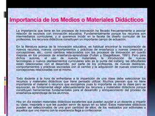 Importancia de los Medios o Materiales Didácticos
 La importancia que tiene en los procesos de innovación ha llevado frecuentemente a asociar
relación de recursos con innovación educativa. Fundamentalmente porque los recursos son
intermediarios curriculares, y si queremos incidir en la faceta de diseño curricular de los
profesores, los recursos didácticos constituyen un importante campo de actuación.
En la literatura acerca de la innovación educativa, es habitual encontrar la incorporación de
nuevos recursos, nuevos comportamientos y prácticas de enseñanza y nuevas creencias y
concepciones, etc., como cambios relacionados con los procesos de innovación en cuanto
mejoras en los procesos de enseñanza-aprendizaje (Fullan y Stiegelbauer, 1991). Pero para
dichos autores, el uso de nuevos materiales, la introducción de nuevas
tecnologías o nuevos planteamientos curriculares sólo es la punta del iceberg: las dificultades
están relacionadas con el desarrollo, por parte de los profesores, de nuevas destrezas,
comportamientos y prácticas asociadas con el cambio y la adquisición de nuevas creencias y
concepciones relacionadas con el mismo.
 Todo docente a la hora de enfrentarse a la impartición de una clase debe seleccionar los
recursos y materiales didácticos que tiene pensado utilizar. Muchos piensan que no tiene
importancia el material o recursos que escojamos pues lo importante es dar la clase pero se
equivocan, es fundamental elegir adecuadamente los recursos y materiales didácticos porque
constituyen herramientas fundamentales para el desarrollo y enriquecimiento del proceso de
enseñanza-aprendizaje de los alumnos.
 Hoy en día existen materiales didácticos excelentes que pueden ayudar a un docente a impartir
su clase, mejorarla o que les pueden servir de apoyo en su labor. Estos materiales didácticos
pueden ser seleccionados de una gran cantidad de ellos, de los realizados por editoriales o
aquellos que uno mismo con la experiencia llega a confeccionar.
 