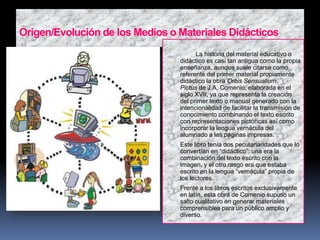 Origen/Evolución de los Medios o Materiales Didácticos

 La historia del material educativo o
didáctico es casi tan antigua como la propia
enseñanza, aunque suele citarse como
referente del primer material propiamente
didáctico la obra Orbis Sensualium
Pictus de J.A. Comenio, elaborada en el
siglo XVII, ya que representa la creación
del primer texto o manual generado con la
intencionalidad de facilitar la transmisión de
conocimiento combinando el texto escrito
con representaciones pictóricas así como
incorporar la lengua vernácula del
alumnado a las páginas impresas.
 Este libro tenía dos peculariaridades que lo
convertían en “didáctico”: una era la
combinación del texto escrito con la
imagen, y el otro rasgo era que estaba
escrito en la lengua “vernácula” propia de
los lectores.
 Frente a los libros escritos exclusivamente
en latín, esta obra de Comenio supuso un
salto cualitativo en generar materiales
comprensibles para un público amplio y
diverso.
 