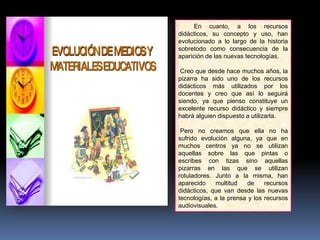 En cuanto, a los recursos
didácticos, su concepto y uso, han
evolucionado a lo largo de la historia
sobretodo como consecuencia de la
aparición de las nuevas tecnologías.
Creo que desde hace muchos años, la
pizarra ha sido uno de los recursos
didácticos más utilizados por los
docentes y creo que así lo seguirá
siendo, ya que pienso constituye un
excelente recurso didáctico y siempre
habrá alguien dispuesto a utilizarla.
Pero no creamos que ella no ha
sufrido evolución alguna, ya que en
muchos centros ya no se utilizan
aquellas sobre las que pintas o
escribes con tizas sino aquellas
pizarras en las que se utilizan
rotuladores. Junto a la misma, han
aparecido multitud de recursos
didácticos, que van desde las nuevas
tecnologías, a la prensa y los recursos
audiovisuales.
 