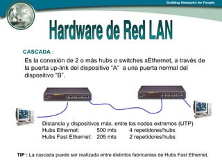 CASCADA  :   Es la conexión de 2 o más hubs o switches xEthernet, a través de la puerta up-link del dispositivo “A”  a una puerta normal del dispositivo “B”. TIP :  La cascada puede ser realizada entre distintos fabricantes de Hubs Fast Ethernet. Distancia y dispositivos máx. entre los nodos extremos (UTP) Hubs Ethernet:  500 mts 4 repetidores/hubs Hubs Fast Ethernet:  205 mts 2 repetidores/hubs 