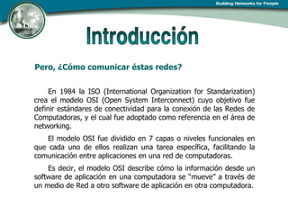 Pero, ¿Cómo comunicar éstas redes? En 1984 la ISO (International Organization for Standarization) crea el modelo OSI (Open System Interconnect) cuyo objetivo fue definir estándares de conectividad para la conexión de las Redes de Computadoras, y el cual fue adoptado como referencia en el área de networking. El modelo OSI fue dividido en 7 capas o niveles funcionales en que cada uno de ellos realizan una tarea específica, facilitando la comunicación entre aplicaciones en una red de computadoras.  Es decir, el modelo OSI describe cómo la información desde un software de aplicación en una computadora se “mueve” a través de un medio de Red a otro software de aplicación en otra computadora. 