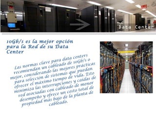 Las normas clave para data centers recomiendan un cableado de 10Gb/s o mejor, considerando las mejores prácticas para selección de sistemas que puedan ofrecer el máximo tiempo de vida. Esto minimiza las interrupciones y caídas de red asociadas con cableado de menor desempeño y ofrece un costo total de propiedad más bajo de la planta de cableado. 10Gb/s es la mejor opción para la Red de su Data Center 
