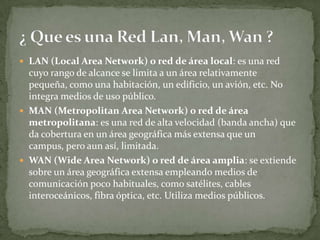  LAN (Local Area Network) o red de área local: es una red
cuyo rango de alcance se limita a un área relativamente
pequeña, como una habitación, un edificio, un avión, etc. No
integra medios de uso público.
 MAN (Metropolitan Area Network) o red de área
metropolitana: es una red de alta velocidad (banda ancha) que
da cobertura en un área geográfica más extensa que un
campus, pero aun así, limitada.
 WAN (Wide Area Network) o red de área amplia: se extiende
sobre un área geográfica extensa empleando medios de
comunicación poco habituales, como satélites, cables
interoceánicos, fibra óptica, etc. Utiliza medios públicos.
 
