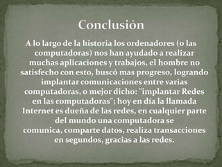 A lo largo de la historia los ordenadores (o las
computadoras) nos han ayudado a realizar
muchas aplicaciones y trabajos, el hombre no
satisfecho con esto, buscó mas progreso, logrando
implantar comunicaciones entre varias
computadoras, o mejor dicho: "implantar Redes
en las computadoras"; hoy en día la llamada
Internet es dueña de las redes, en cualquier parte
del mundo una computadora se
comunica, comparte datos, realiza transacciones
en segundos, gracias a las redes.
 