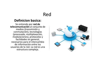 Red
Definicion basica:
Se entiende por red de
telecomunicación al conjunto de
medios (transmisión y
conmutación), tecnologías
(procesado, multiplexación,
modulaciones), protocolos y
facilidades en general,
necesarios para el intercambio
de información entre los
usuarios de la red. La red es una
estructura compleja.

 